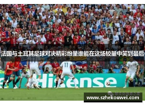 法国与土耳其足球对决精彩纷呈谁能在这场较量中笑到最后