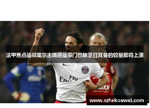 法甲焦点战役里尔主场迎战豪门巴黎圣日耳曼的较量即将上演